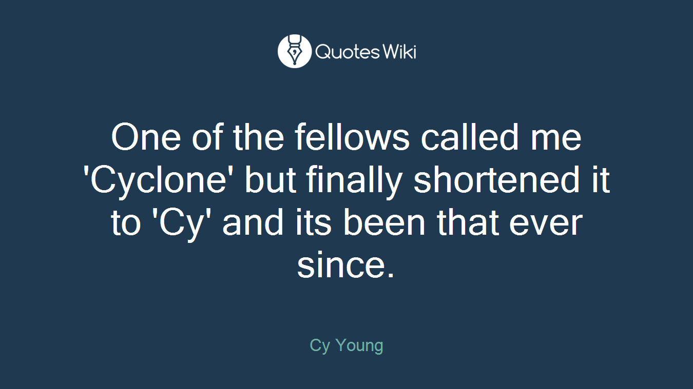One of the fellows called me 'Cyclone' but finally shortened it to 'Cy' and its been that ever since.