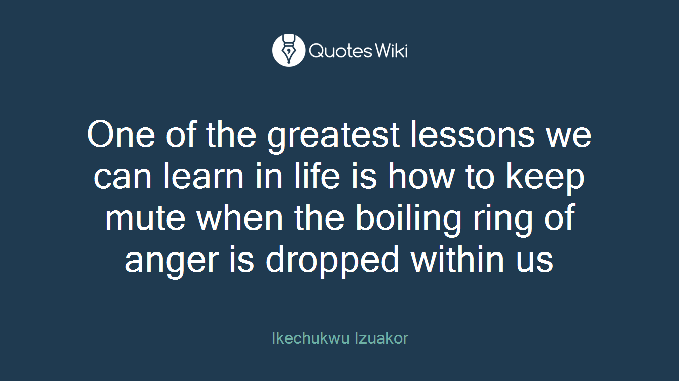 One of the greatest lessons we can learn in life is how to keep mute when the boiling ring of anger is dropped within us