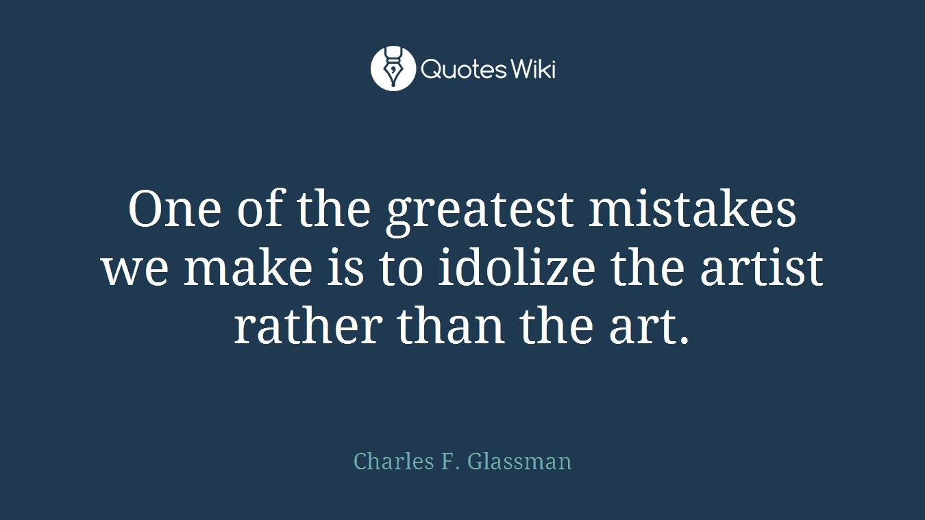 One of the greatest mistakes we make is to idolize the artist rather than the art.