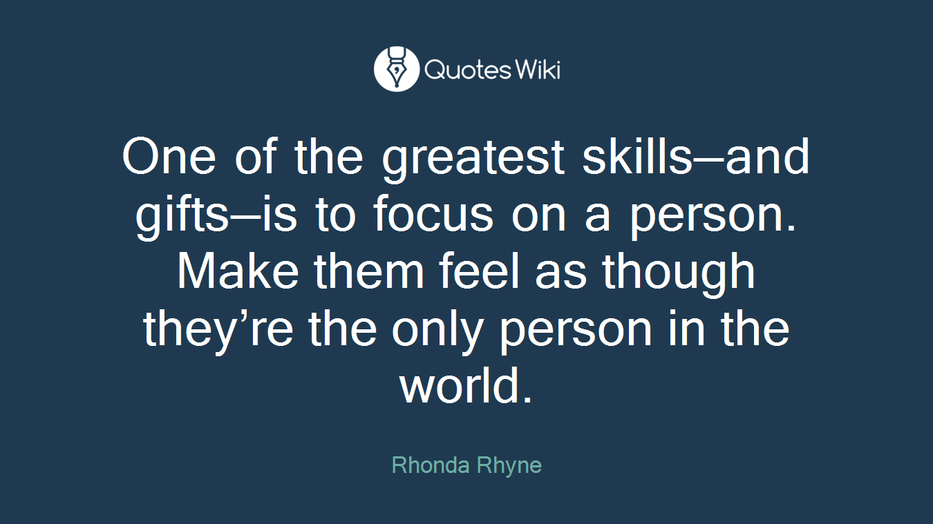 One of the greatest skills—and gifts—is to focus on a person. Make them feel as though they’re the only person in the world.