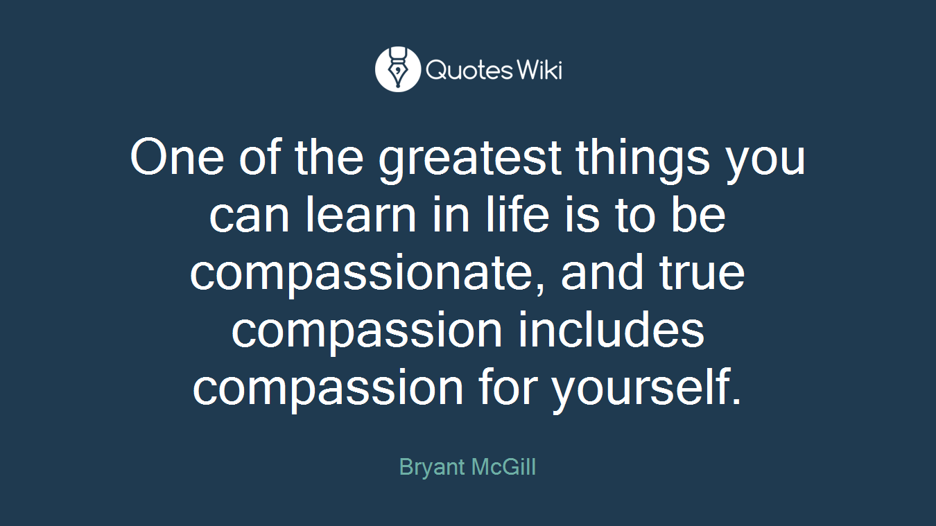 One of the greatest things you can learn in life is to be compassionate, and true compassion includes compassion for yourself.