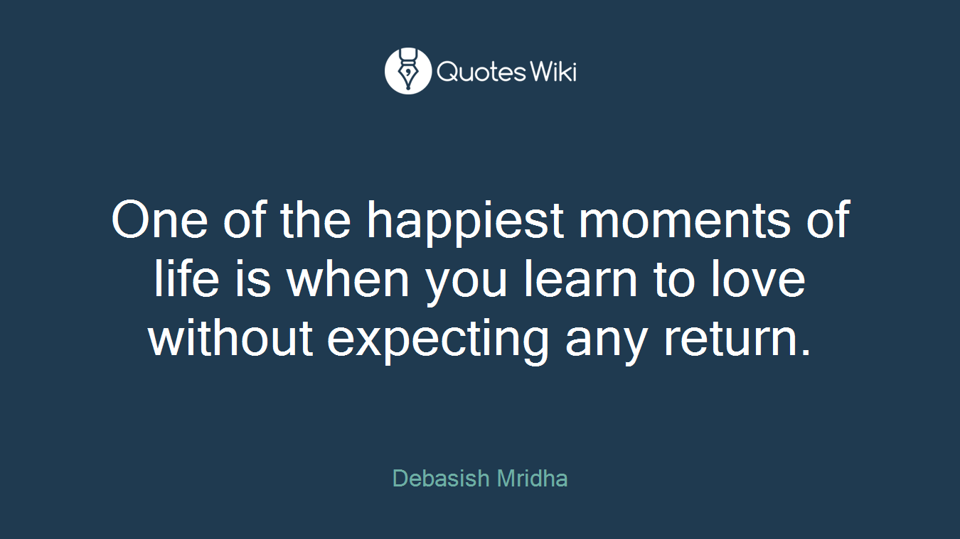 One of the happiest moments of life is when you learn to love without expecting any return.