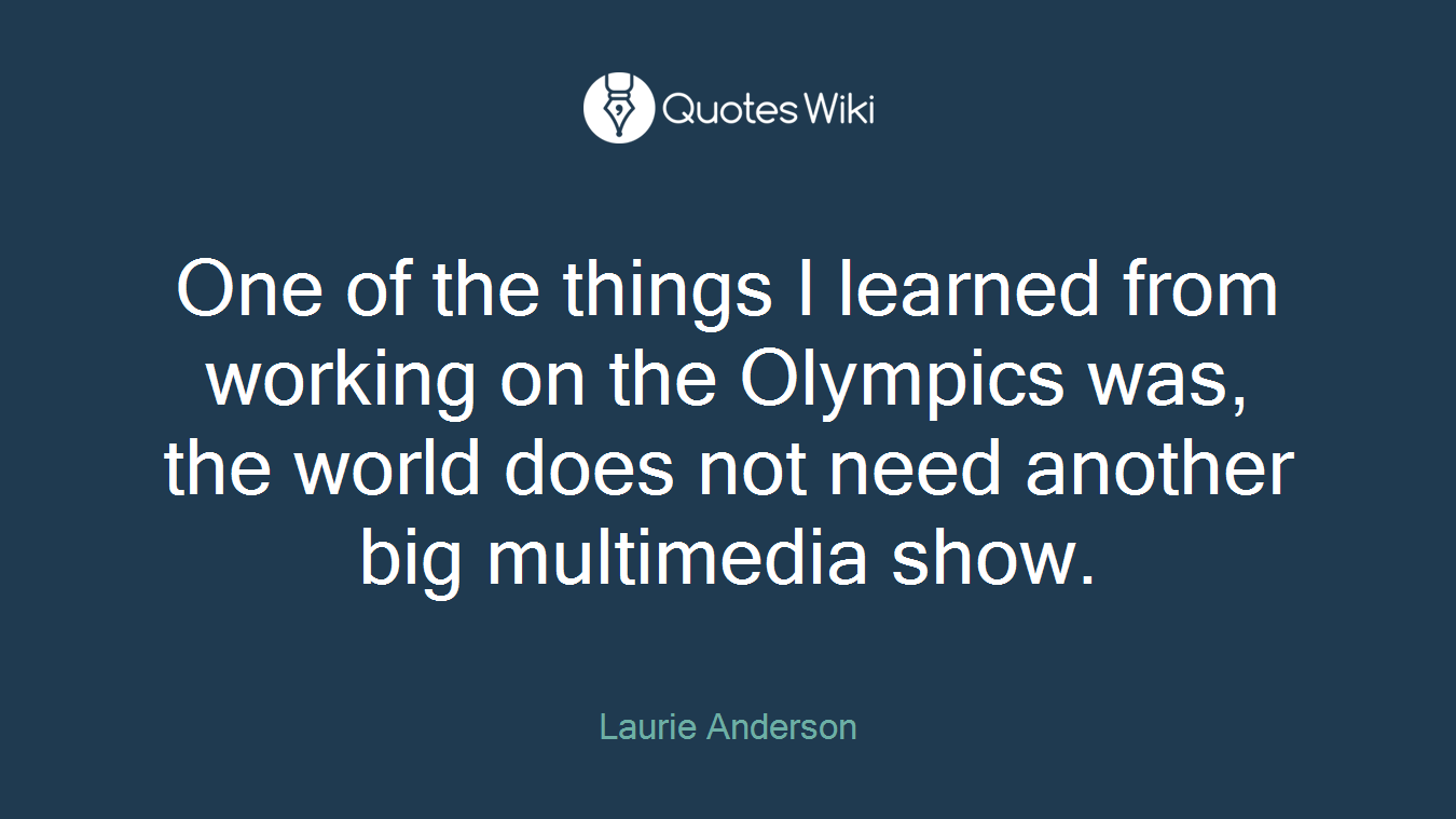 One of the things I learned from working on the Olympics was, the world does not need another big multimedia show.