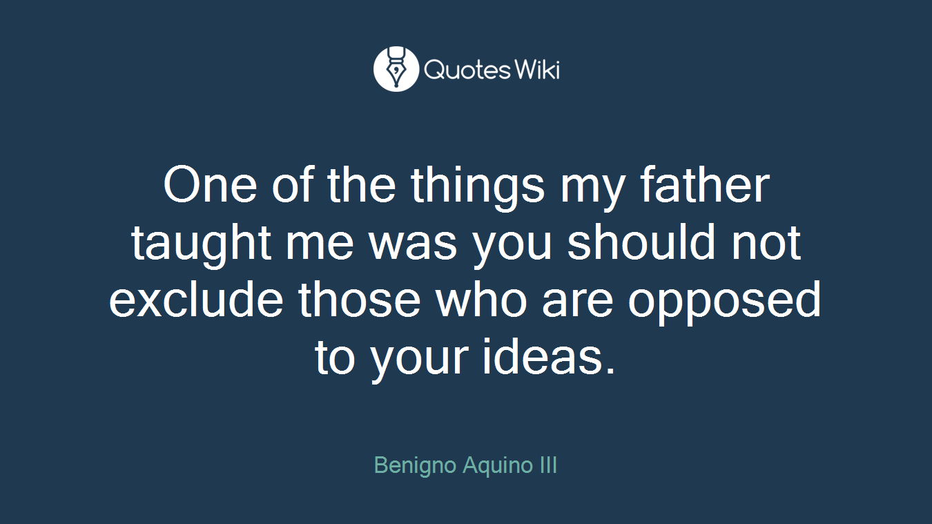 One of the things my father taught me was you should not exclude those who are opposed to your ideas.