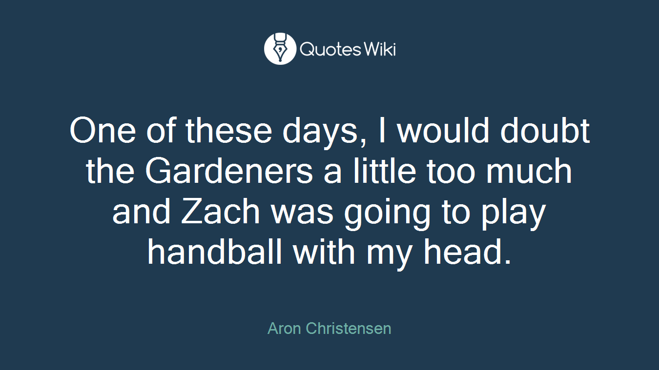 One of these days, I would doubt the Gardeners a little too much and Zach was going to play handball with my head.