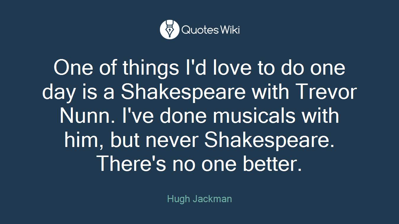 One of things I'd love to do one day is a Shakespeare with Trevor Nunn. I've done musicals with him, but never Shakespeare. There's no one better.
