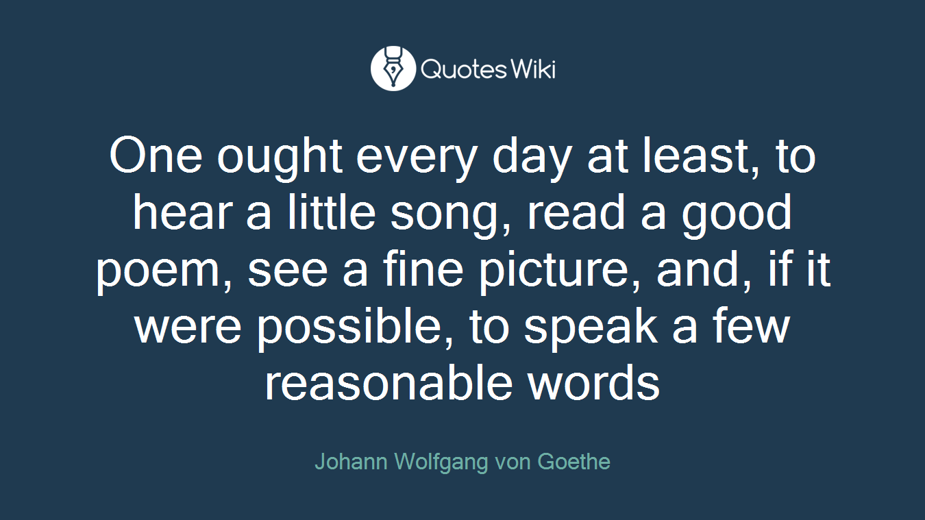 One ought every day at least, to hear a little song, read a good poem, see a fine picture, and, if it were possible, to speak a few reasonable words