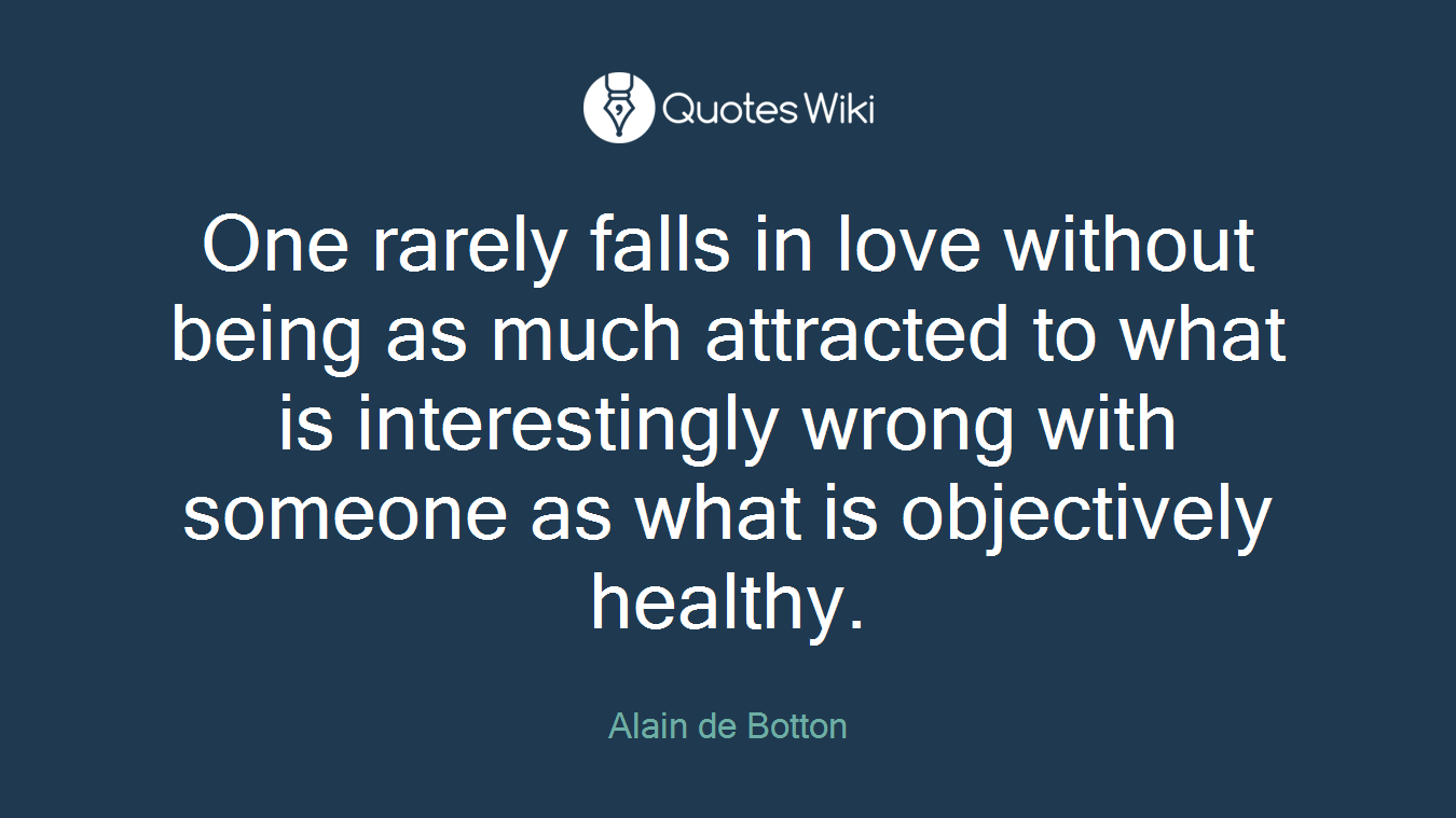 One rarely falls in love without being as much attracted to what is interestingly wrong with someone as what is objectively healthy.