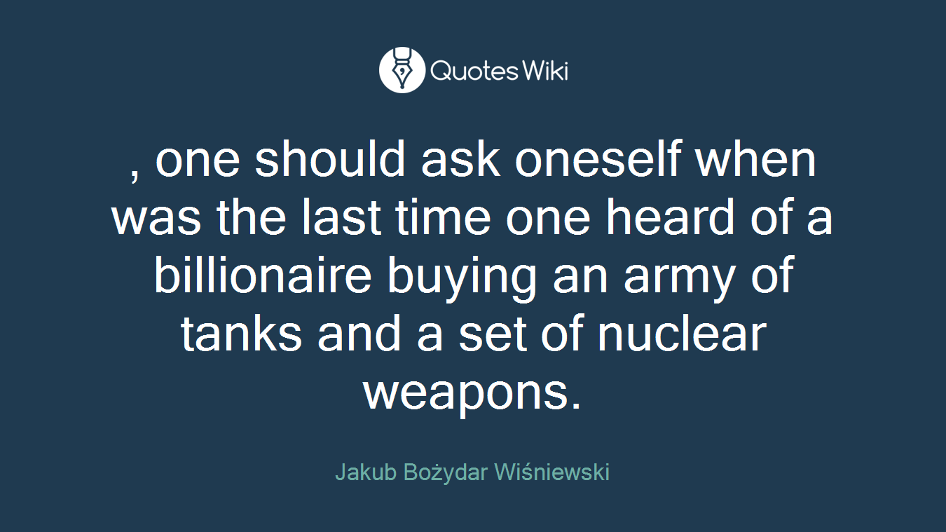 , one should ask oneself when was the last time one heard of a billionaire buying an army of tanks and a set of nuclear weapons.