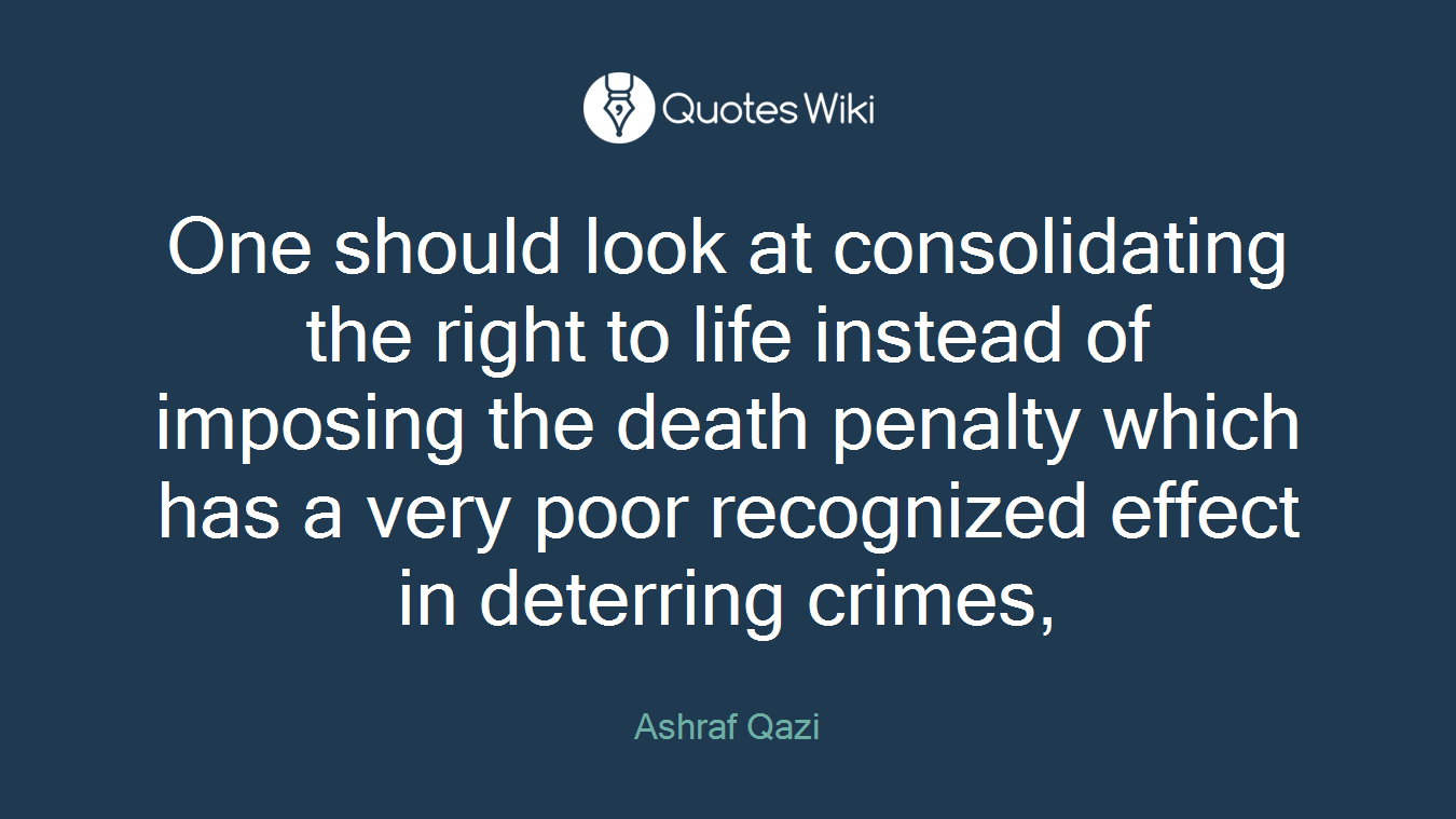 One should look at consolidating the right to life instead of imposing the death penalty which has a very poor recognized effect in deterring crimes,