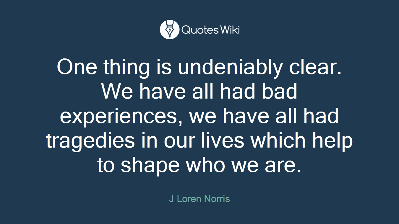 One thing is undeniably clear. We have all had bad experiences, we have all had tragedies in our lives which help to shape who we are.