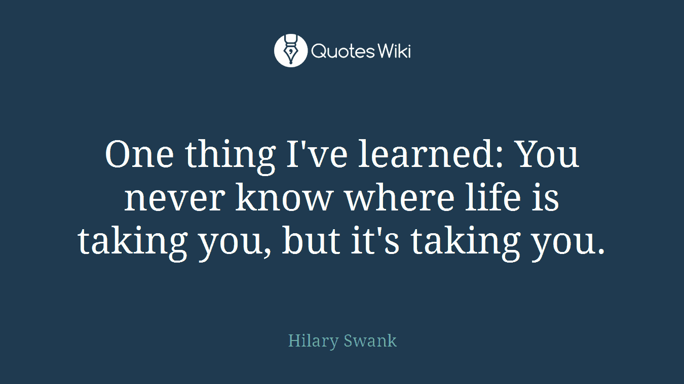 One thing I've learned: You never know where life is taking you, but it's taking you.