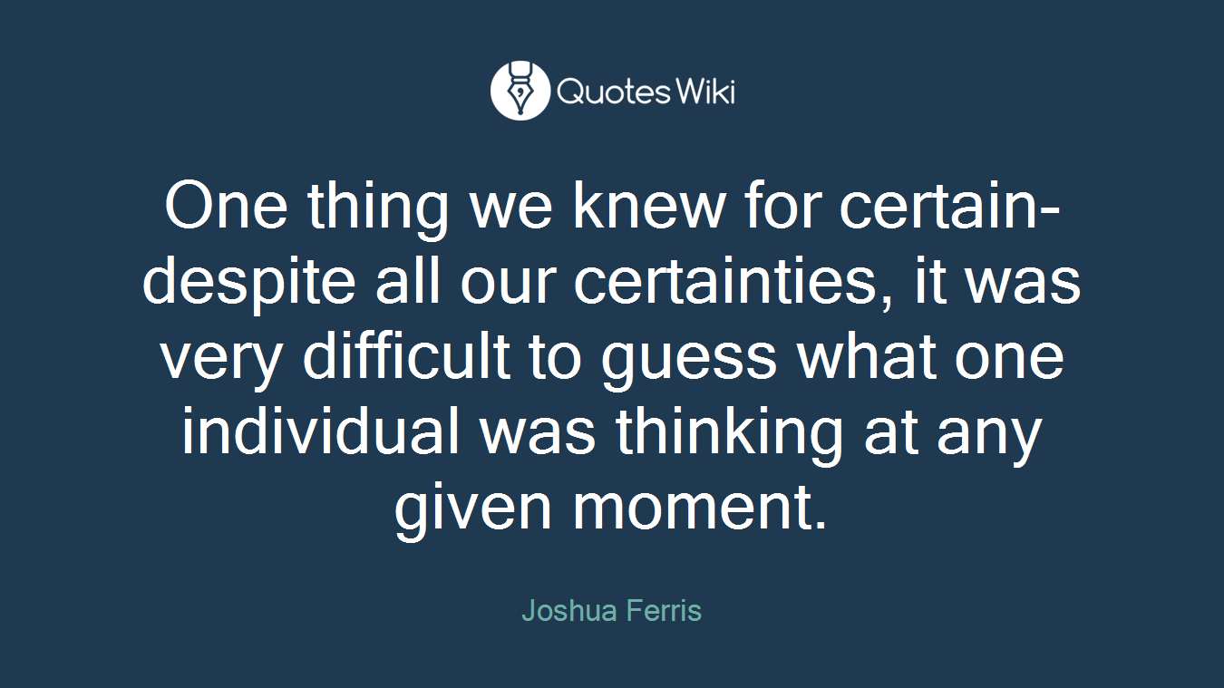 One thing we knew for certain- despite all our certainties, it was very difficult to guess what one individual was thinking at any given moment.
