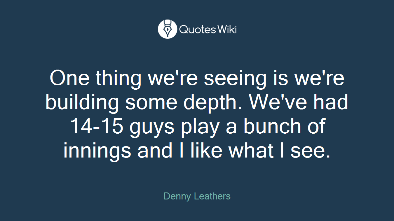 One thing we're seeing is we're building some depth. We've had 14-15 guys play a bunch of innings and I like what I see.
