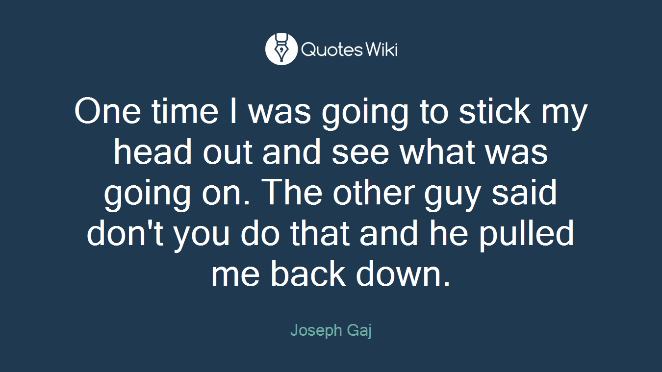 One time I was going to stick my head out and see what was going on. The other guy said don't you do that and he pulled me back down.