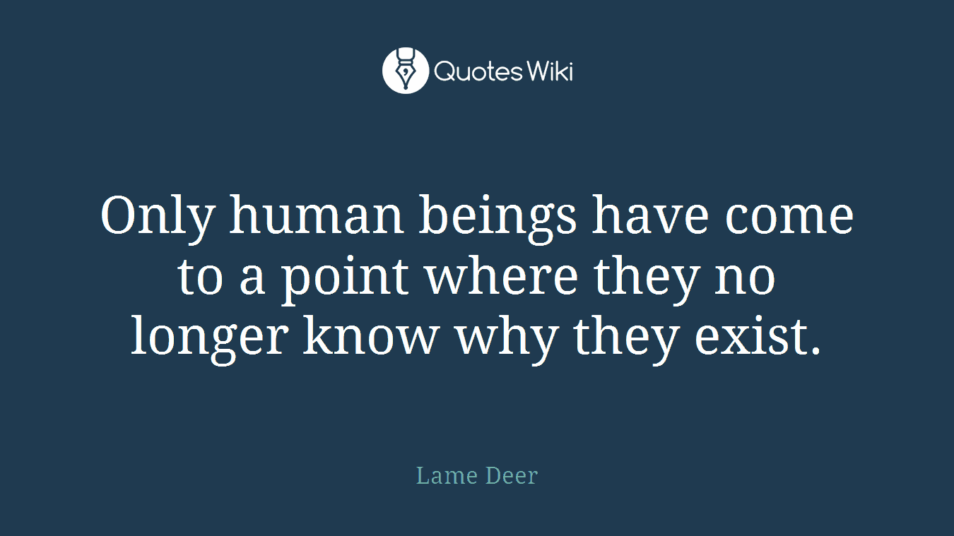 Only human beings have come to a point where they no longer know why they exist.