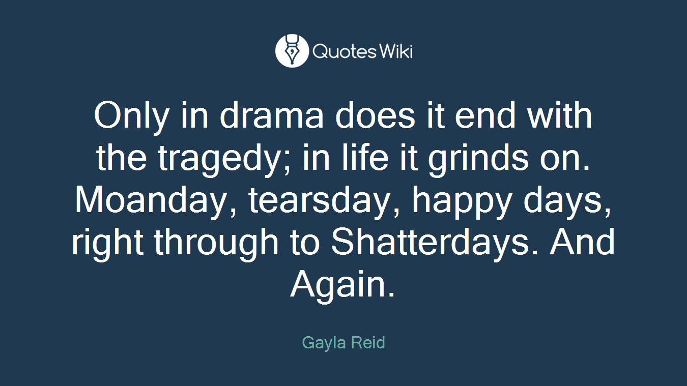 Only in drama does it end with the tragedy; in life it grinds on. Moanday, tearsday, happy days, right through to Shatterdays. And Again.