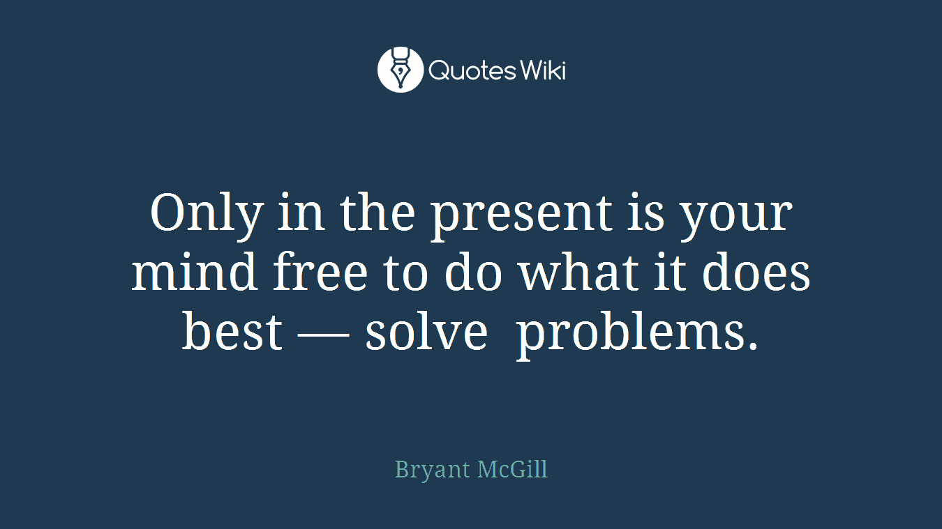 Only in the present is your mind free to do what it does best — solve problems.