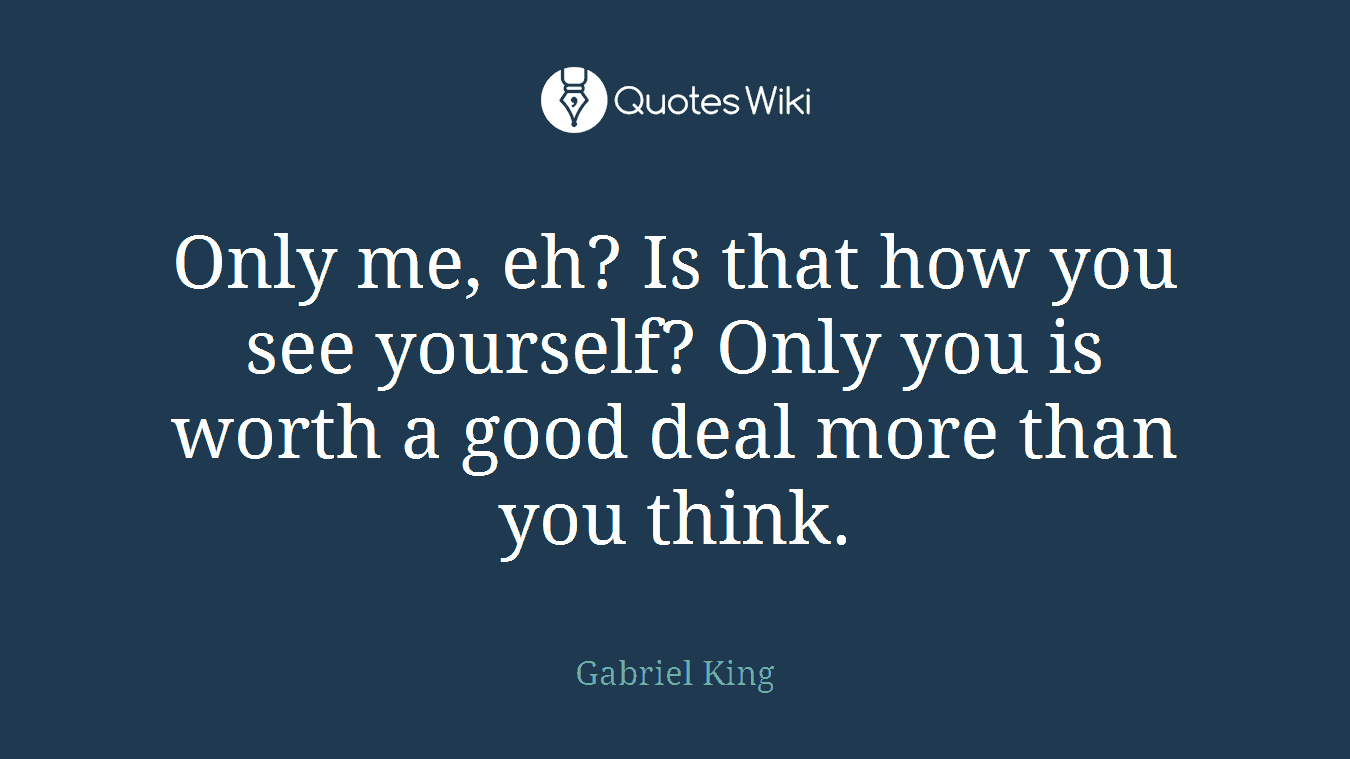 Only me, eh? Is that how you see yourself? Only you is worth a good deal more than you think.