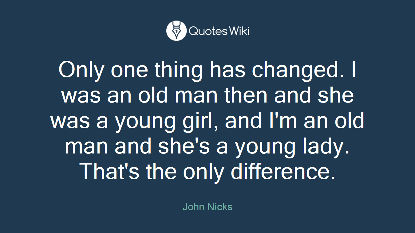 Only one thing has changed. I was an old man then and she was a young girl, and I'm an old man and she's a young lady. That's the only difference.