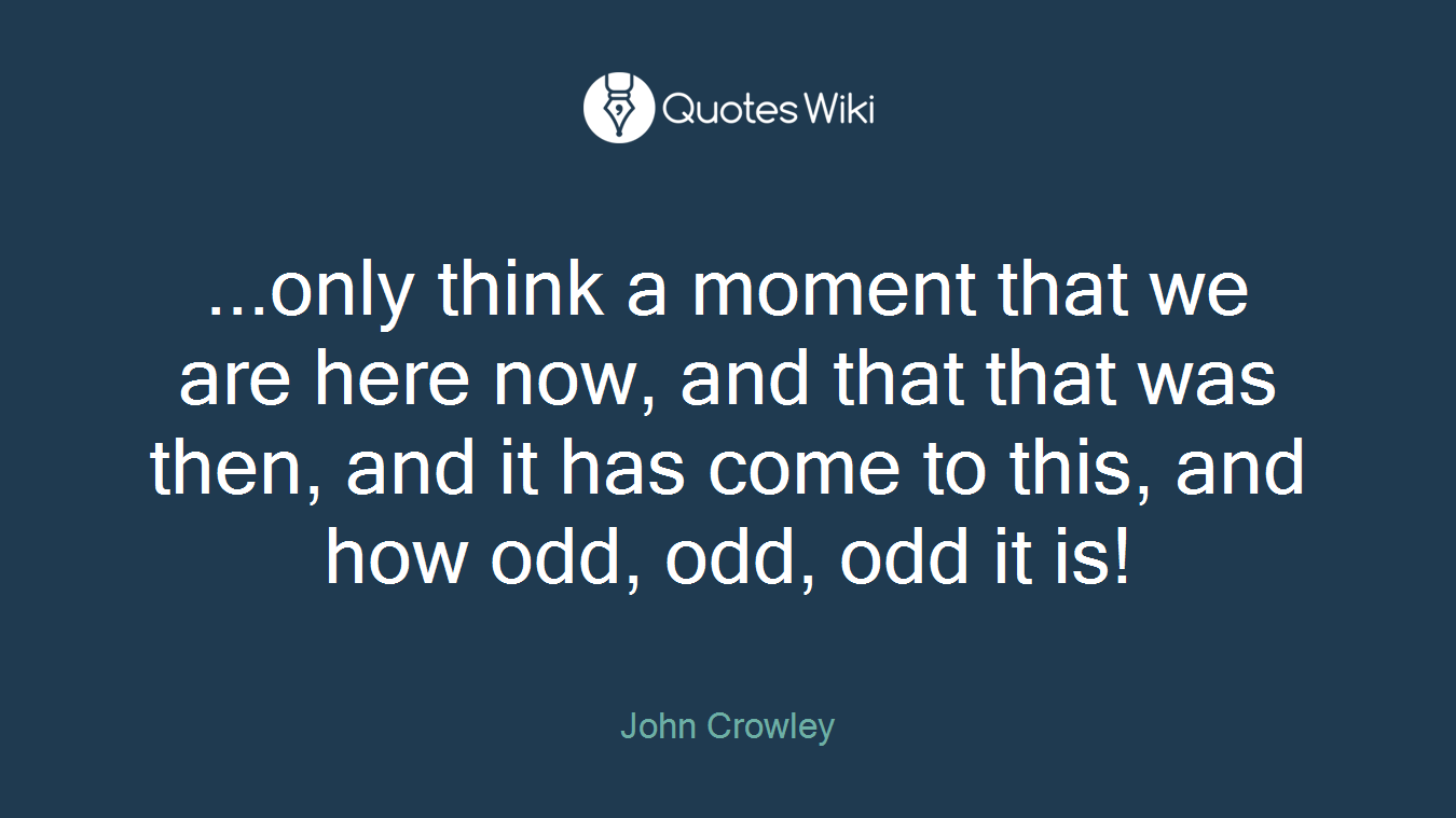 ...only think a moment that we are here now, and that that was then, and it has come to this, and how odd, odd, odd it is!