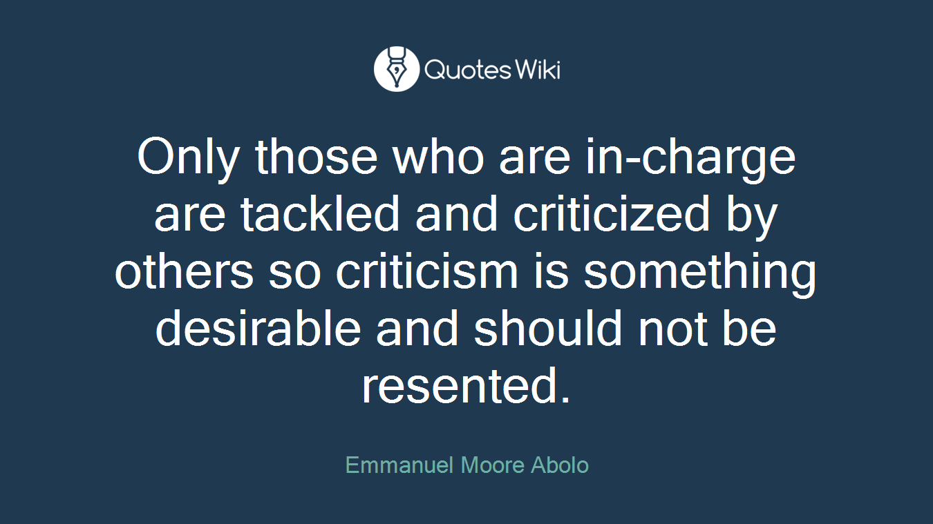 Only those who are in-charge are tackled and criticized by others so criticism is something desirable and should not be resented.