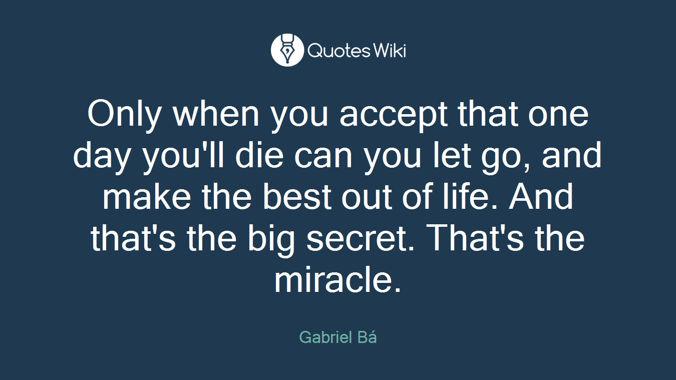 Only when you accept that one day you'll die can you let go, and make the best out of life. And that's the big secret. That's the miracle.