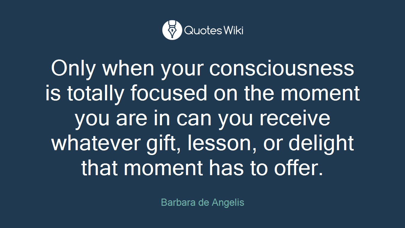 Only when your consciousness is totally focused on the moment you are in can you receive whatever gift, lesson, or delight that moment has to offer.