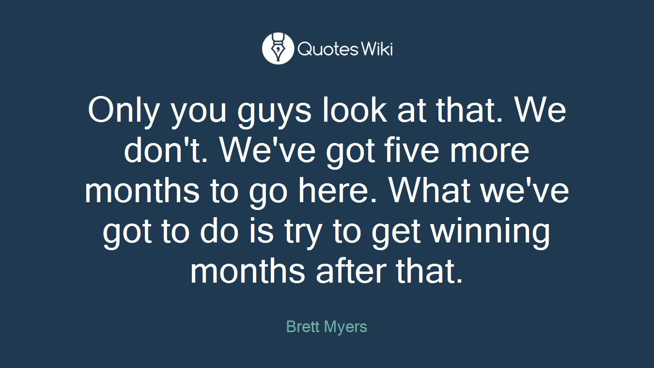 Only you guys look at that. We don't. We've got five more months to go here. What we've got to do is try to get winning months after that.