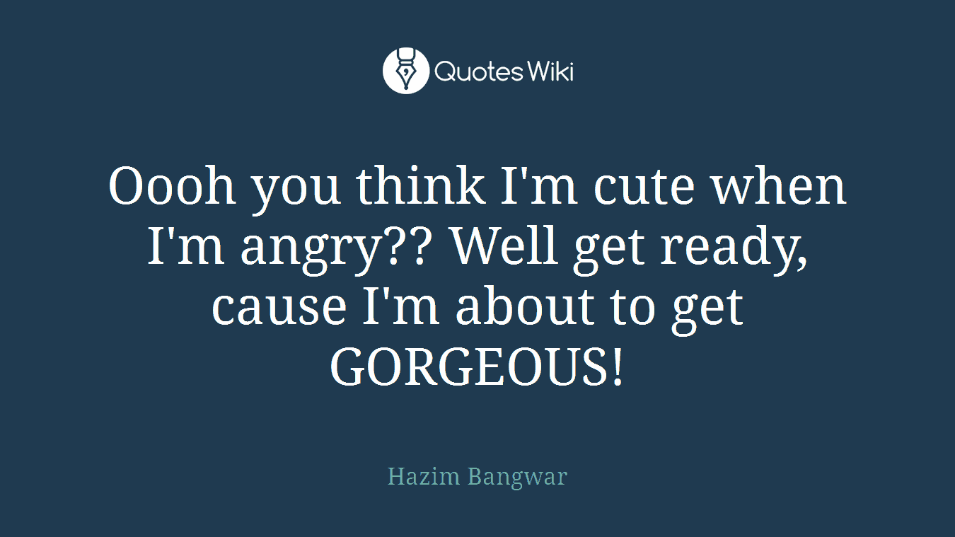 Oooh you think I'm cute when I'm angry?? Well get ready, cause I'm about to get GORGEOUS!