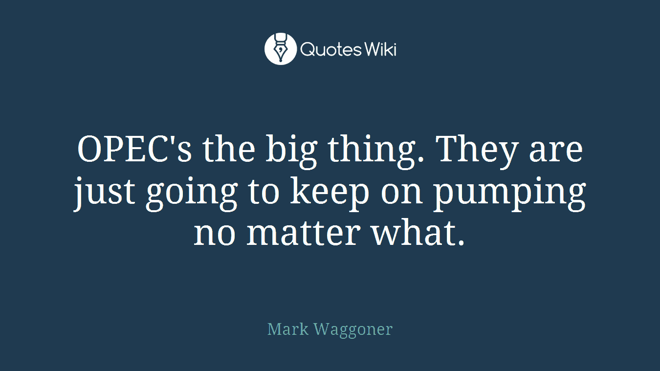 OPEC's the big thing. They are just going to keep on pumping no matter what.