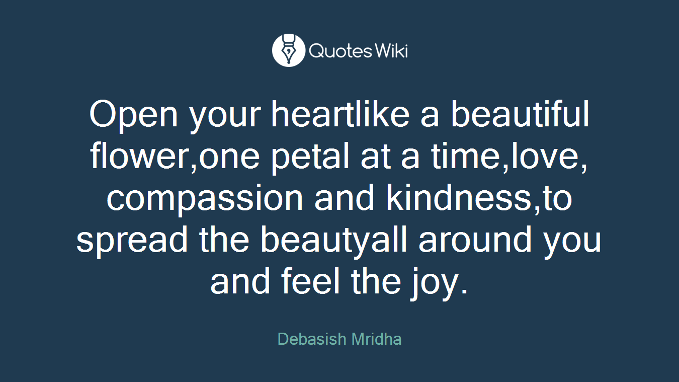 Open your heartlike a beautiful flower,one petal at a time,love, compassion and kindness,to spread the beautyall around you and feel the joy.