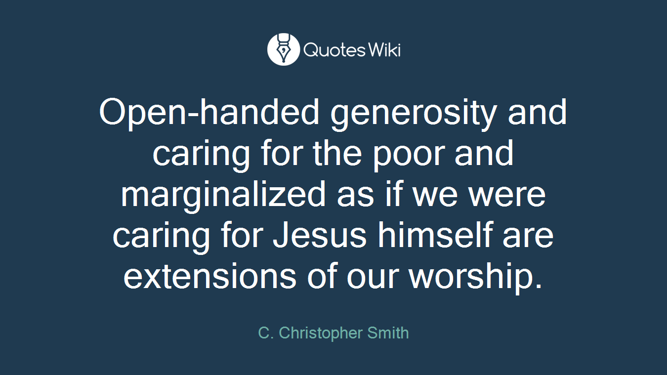 Open-handed generosity and caring for the poor and marginalized as if we were caring for Jesus himself are extensions of our worship.