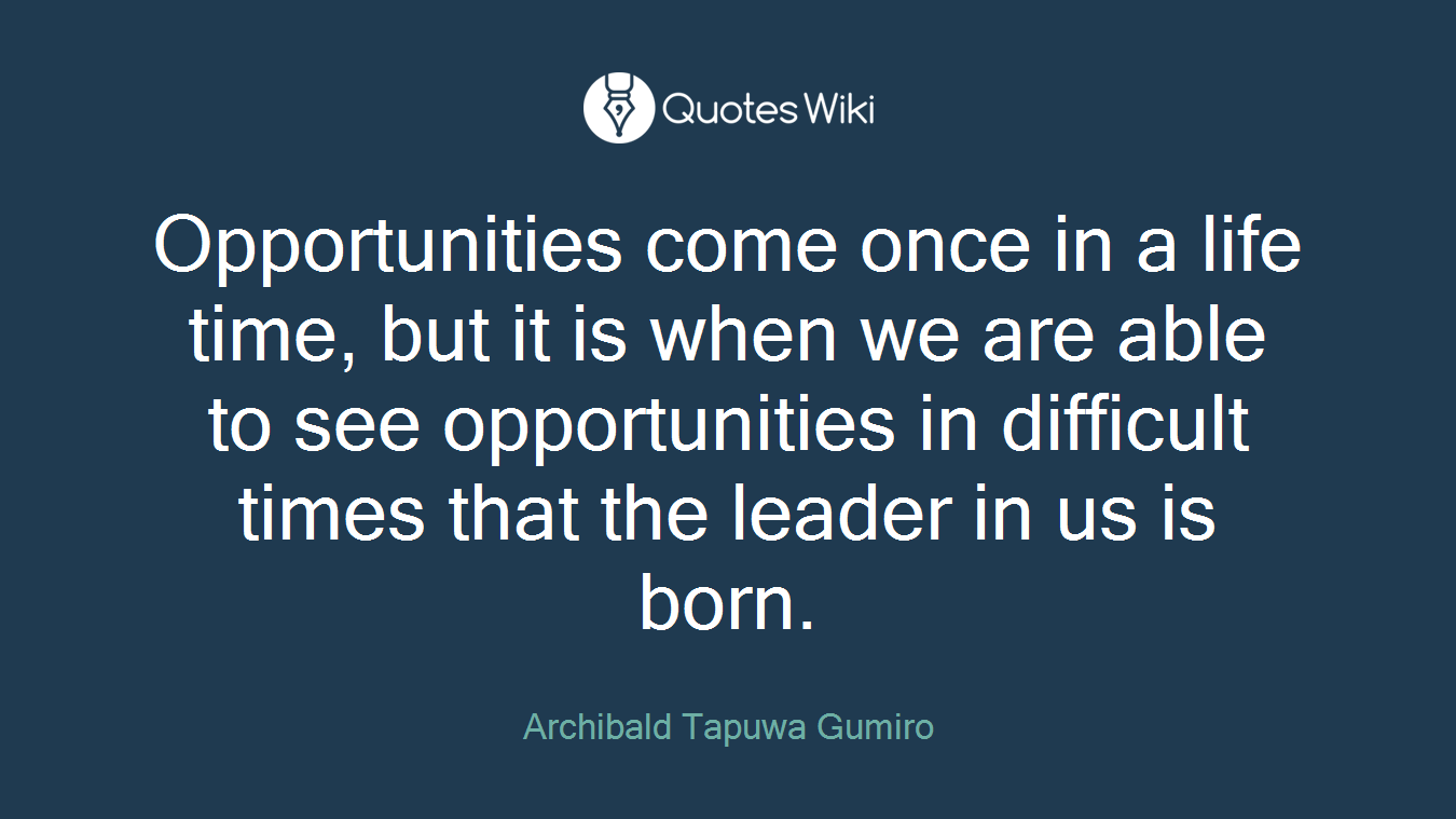 Opportunities come once in a life time, but it is when we are able to see opportunities in difficult times that the leader in us is born.