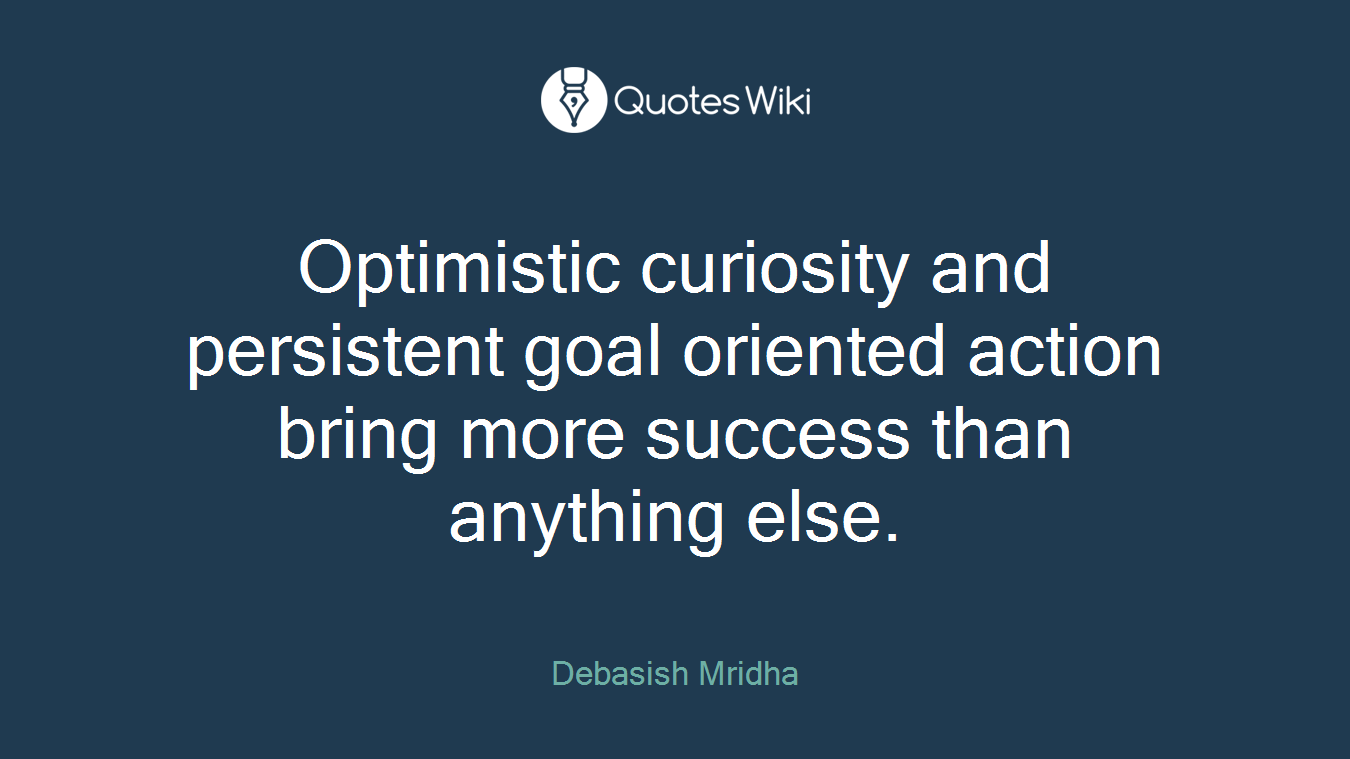 Optimistic curiosity and persistent goal oriented action bring more success than anything else.