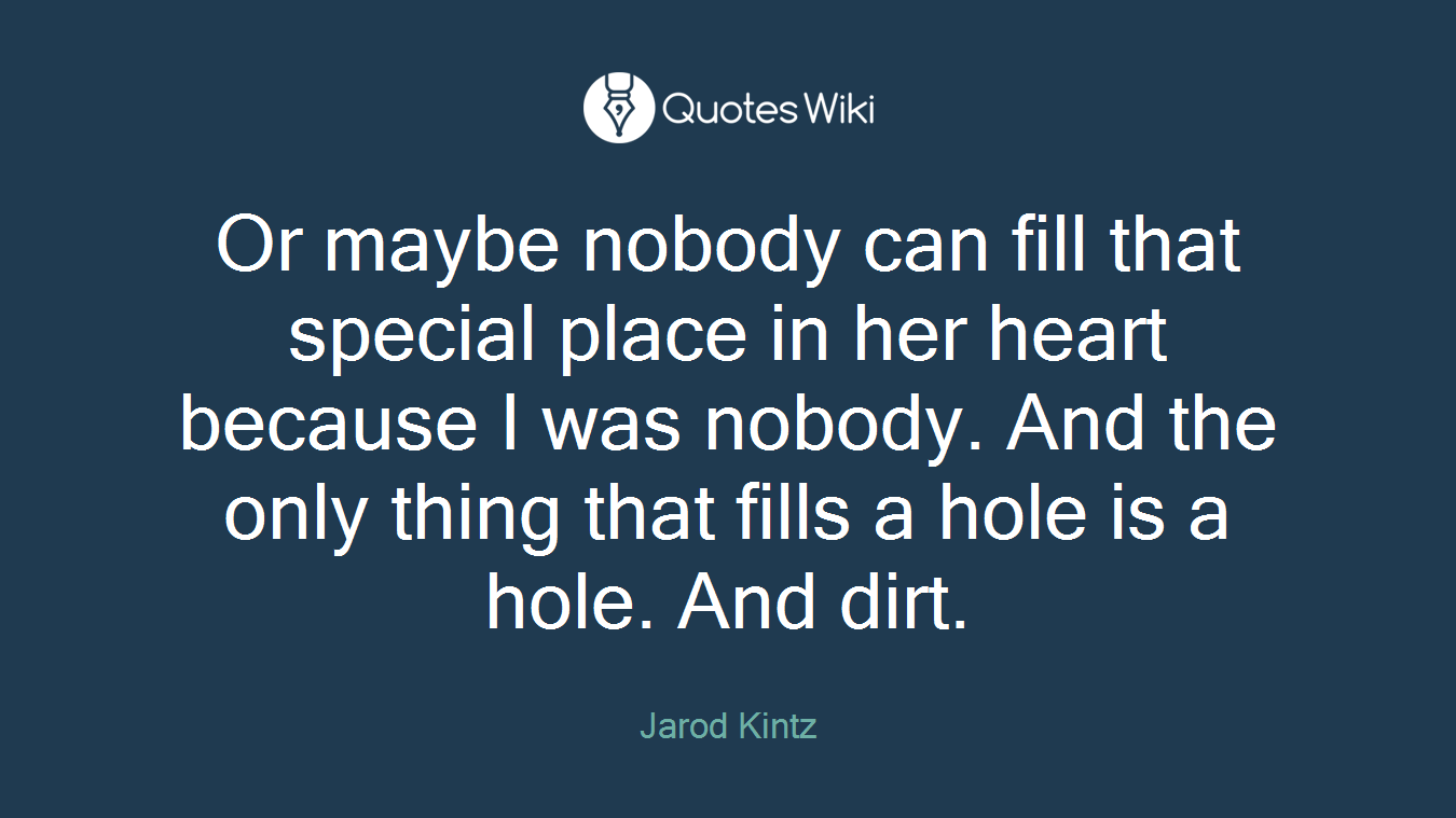 Or maybe nobody can fill that special place in her heart because I was nobody. And the only thing that fills a hole is a hole. And dirt.
