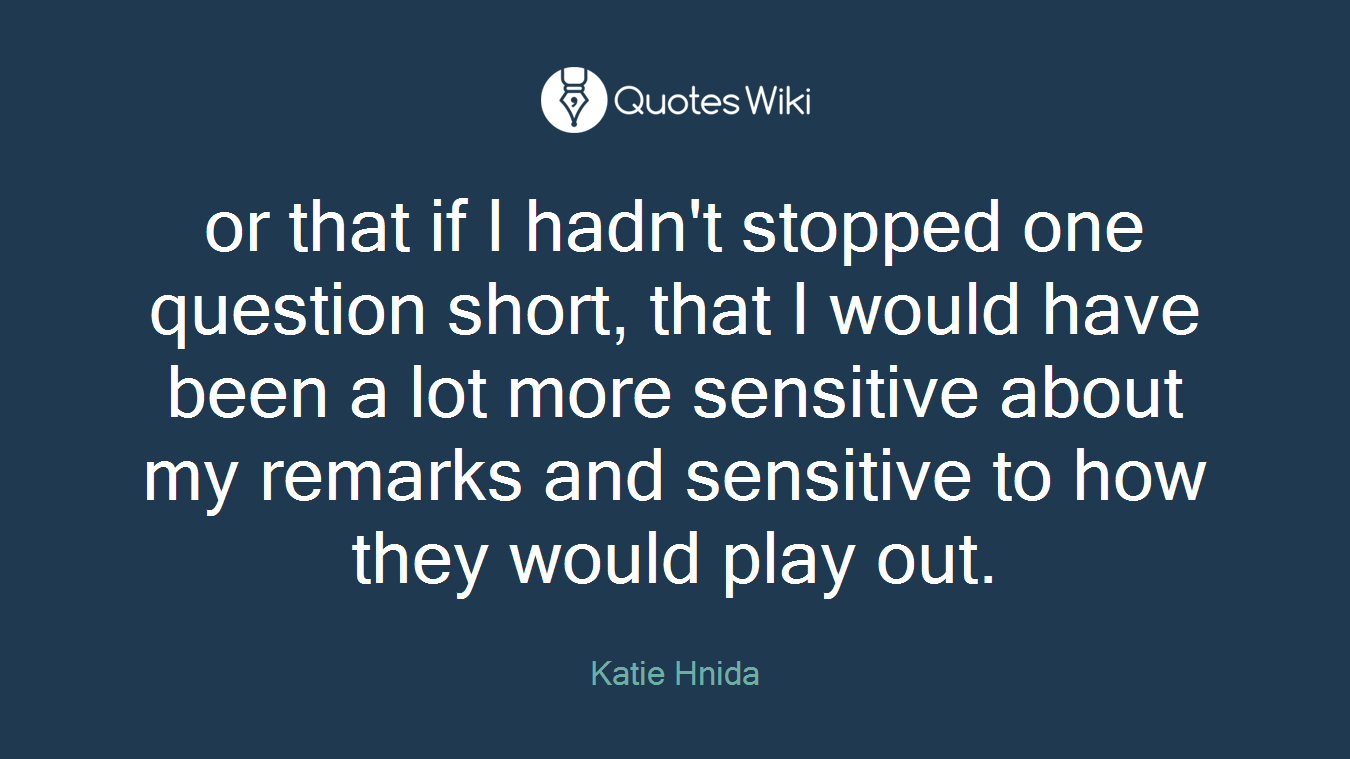 or that if I hadn't stopped one question short, that I would have been a lot more sensitive about my remarks and sensitive to how they would play out.