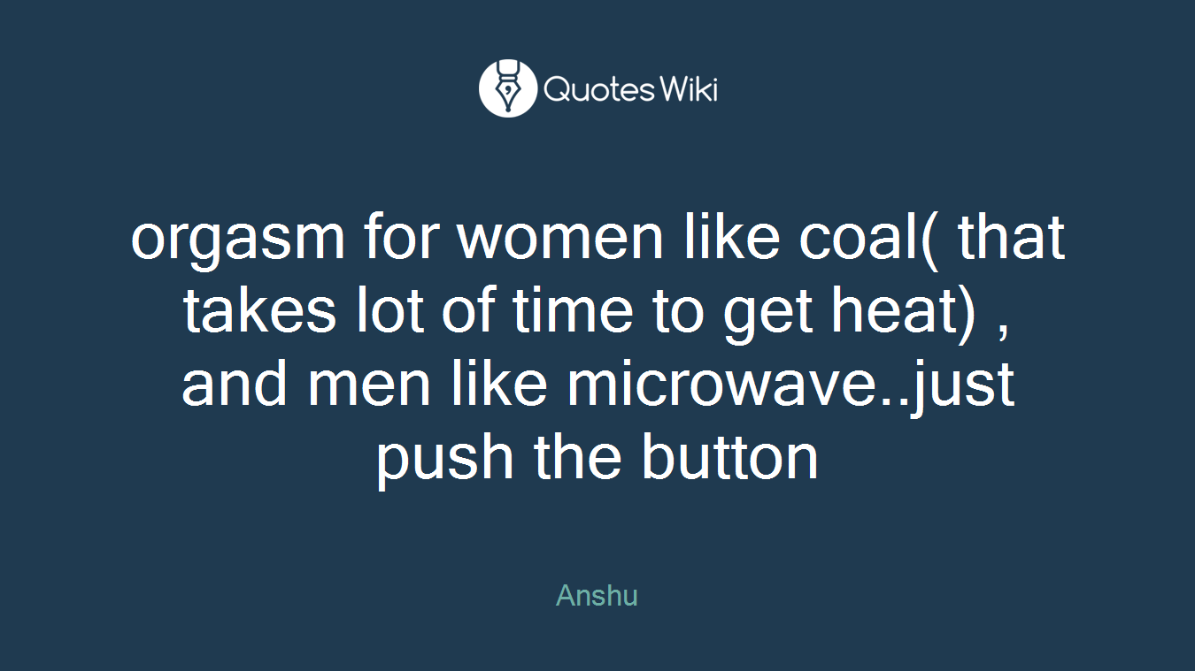 orgasm for women like coal( that takes lot of time to get heat) , and men like microwave..just push the button