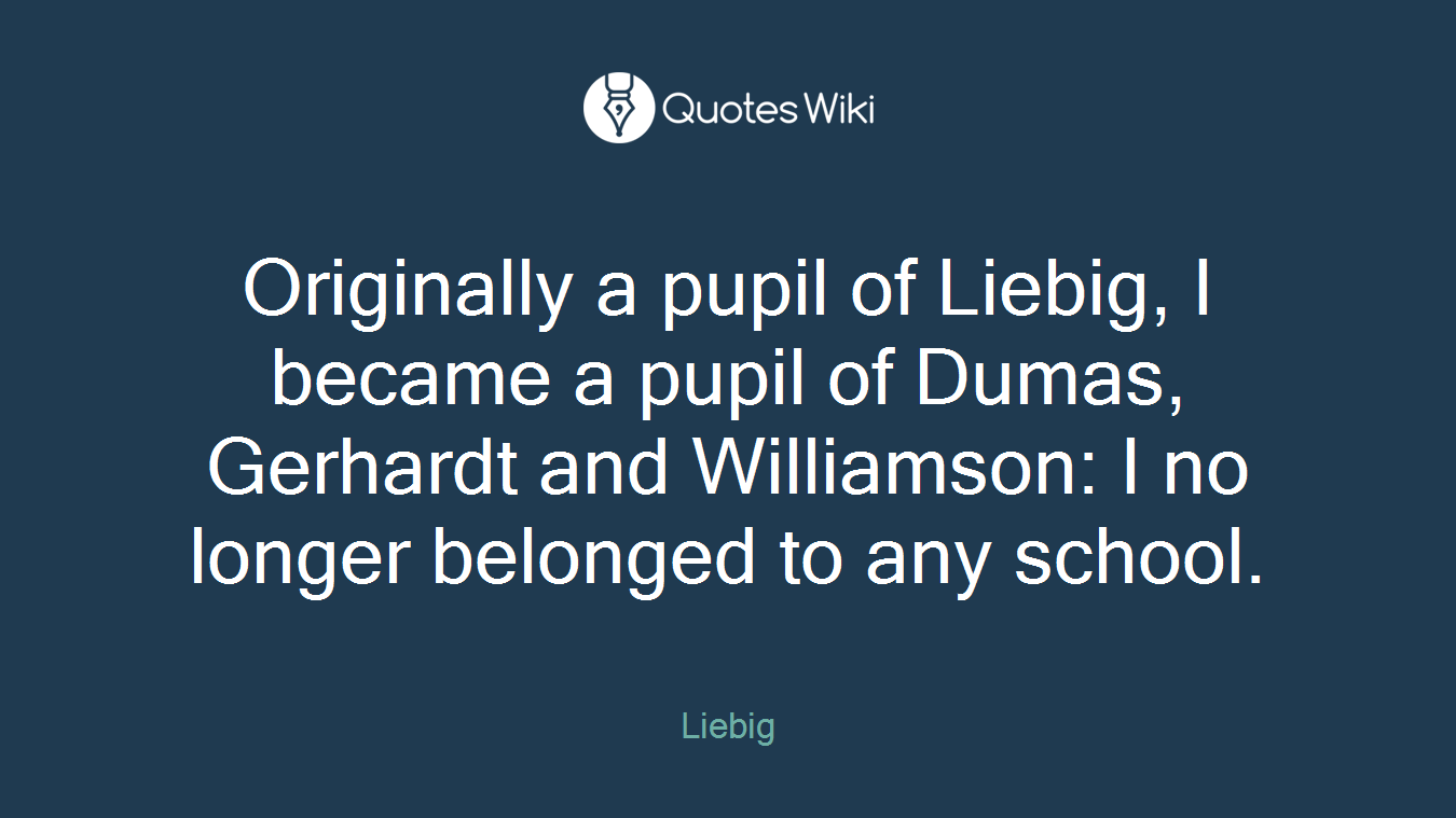Originally a pupil of Liebig, I became a pupil of Dumas, Gerhardt and Williamson: I no longer belonged to any school.