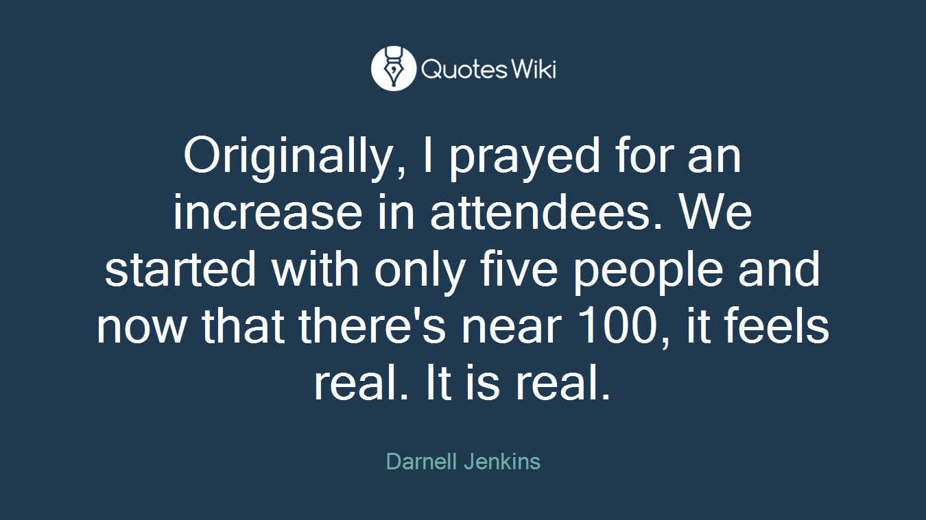 Originally, I prayed for an increase in attendees. We started with only five people and now that there's near 100, it feels real. It is real.