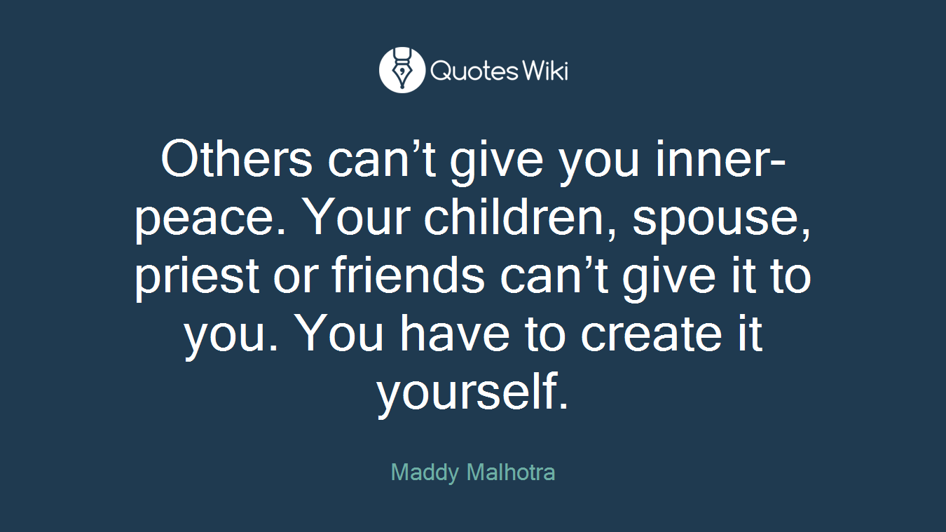 Others can’t give you inner-peace. Your children, spouse, priest or friends can’t give it to you. You have to create it yourself.