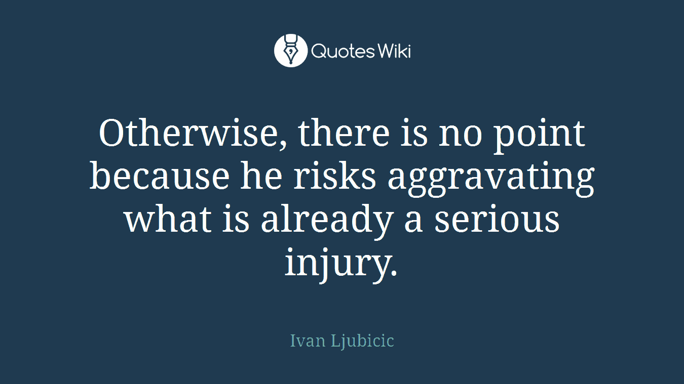 Otherwise, there is no point because he risks aggravating what is already a serious injury.