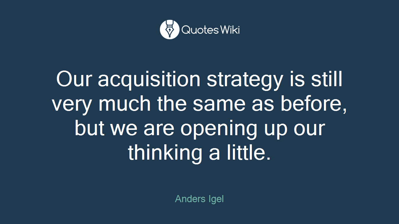 Our acquisition strategy is still very much the same as before, but we are opening up our thinking a little.
