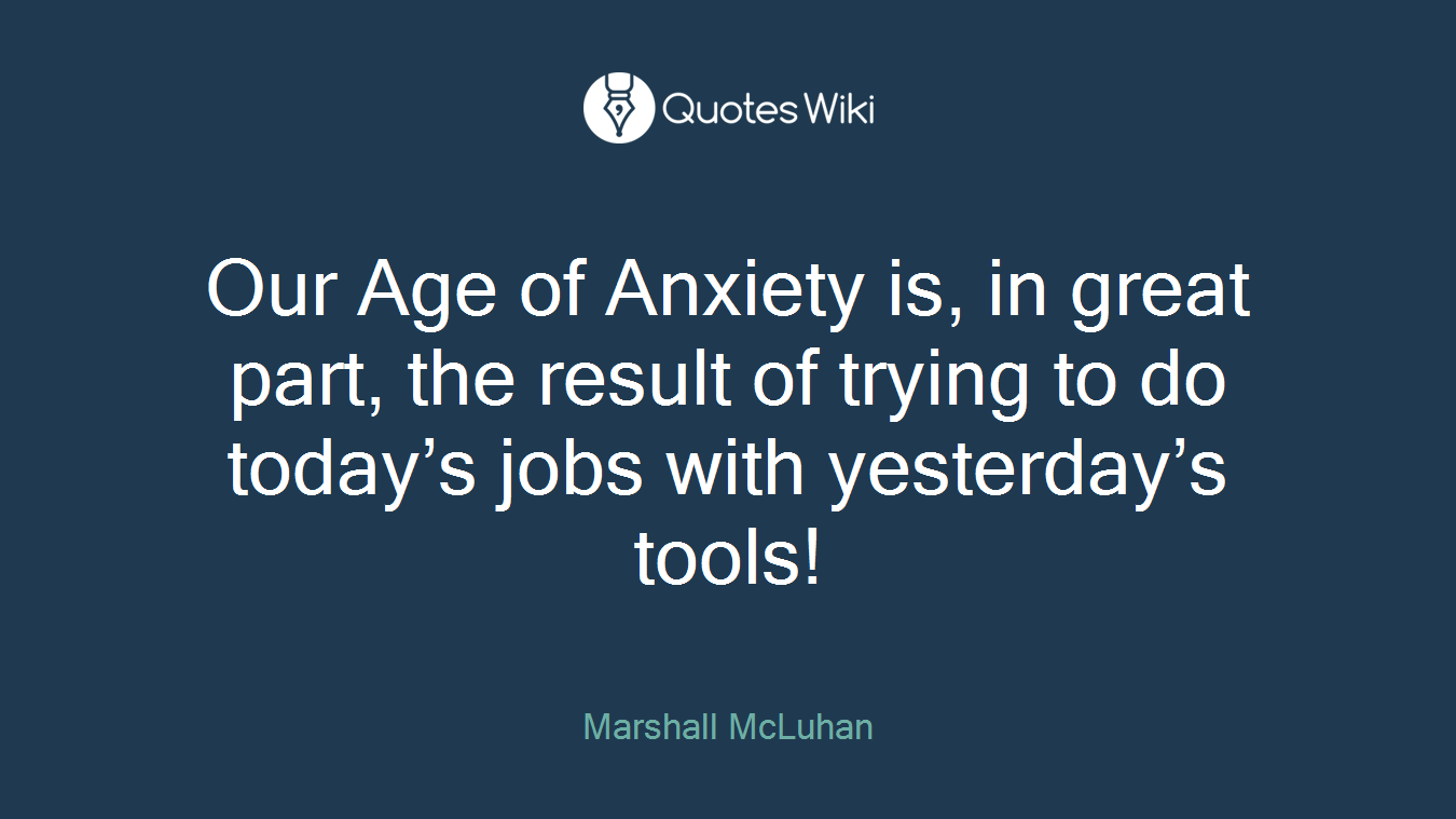Our Age of Anxiety is, in great part, the result of trying to do today’s jobs with yesterday’s tools!