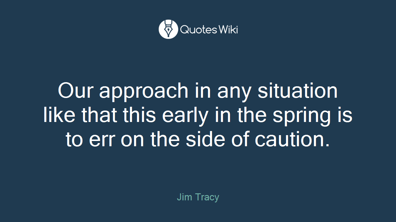 Our approach in any situation like that this early in the spring is to err on the side of caution.