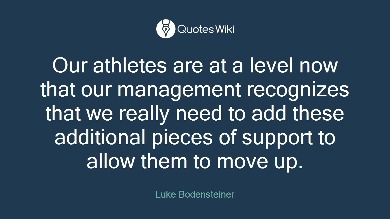 Our athletes are at a level now that our management recognizes that we really need to add these additional pieces of support to allow them to move up.
