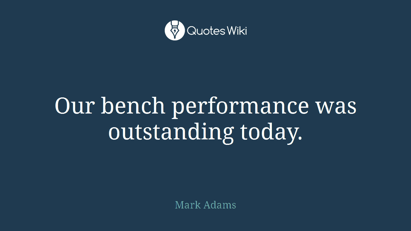 Our bench performance was outstanding today.