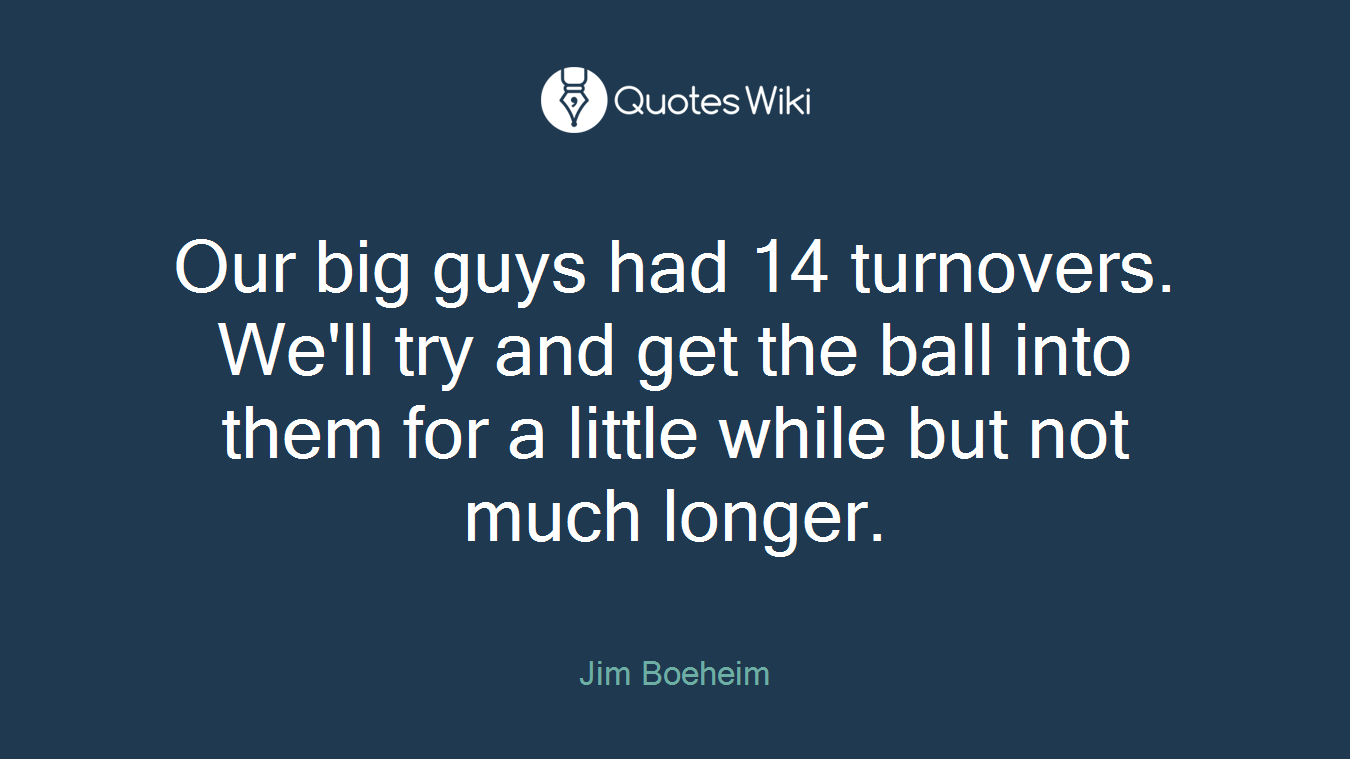 Our big guys had 14 turnovers. We'll try and get the ball into them for a little while but not much longer.