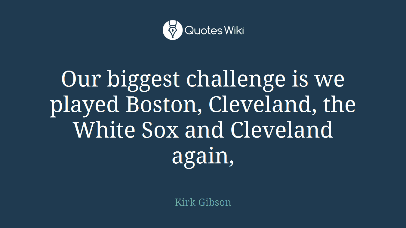 Our biggest challenge is we played Boston, Cleveland, the White Sox and Cleveland again,