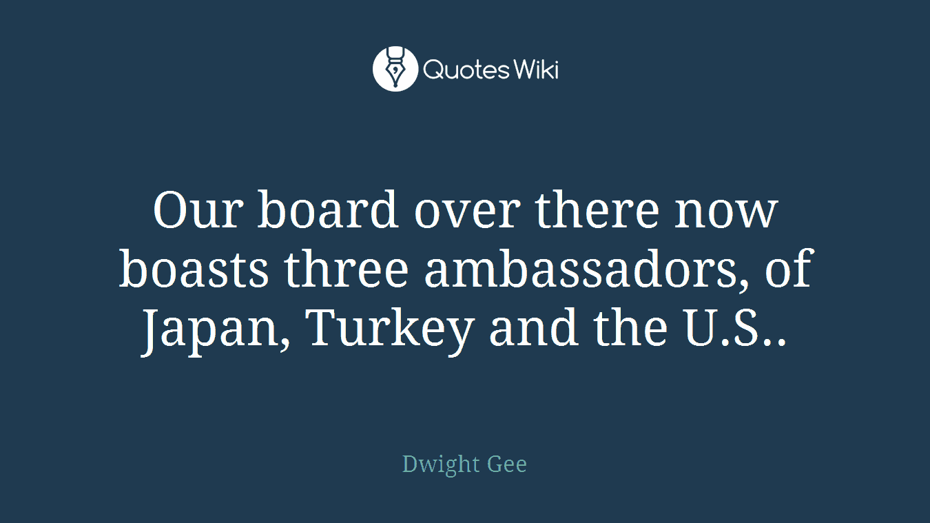 Our board over there now boasts three ambassadors, of Japan, Turkey and the U.S..
